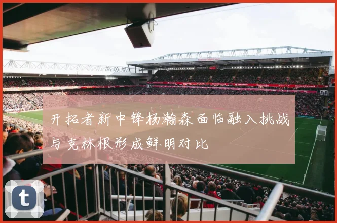 开拓者新中锋杨瀚森面临融入挑战与克林根形成鲜明对比